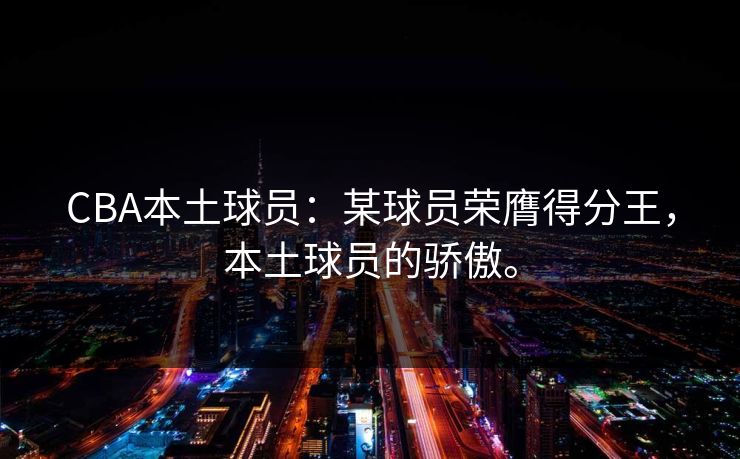 CBA本土球员：某球员荣膺得分王，本土球员的骄傲。