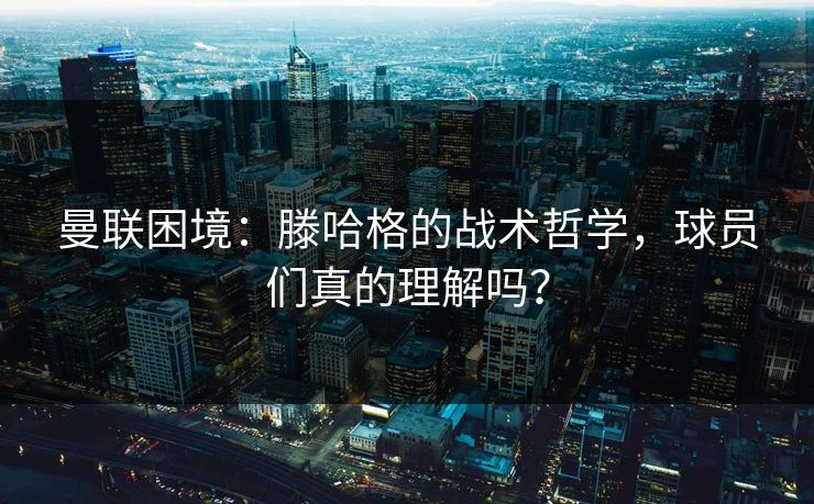 曼联困境：滕哈格的战术哲学，球员们真的理解吗？