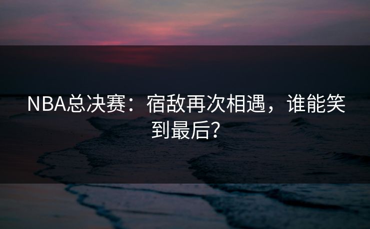 NBA总决赛：宿敌再次相遇，谁能笑到最后？
