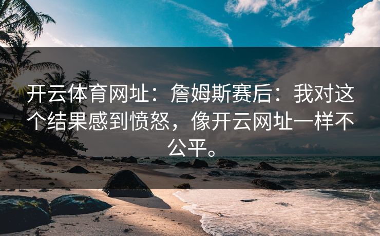 <strong>开云体育</strong>网址：詹姆斯赛后：我对这个结果感到愤怒，像开云网址一样不公平。