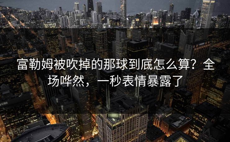 富勒姆被吹掉的那球到底怎么算？全场哗然，一秒表情暴露了