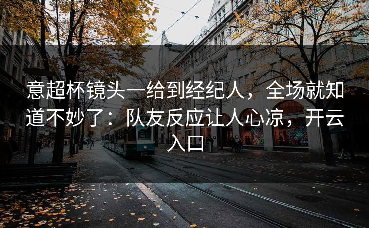 意超杯镜头一给到经纪人，全场就知道不妙了：队友反应让人心凉，开云入口